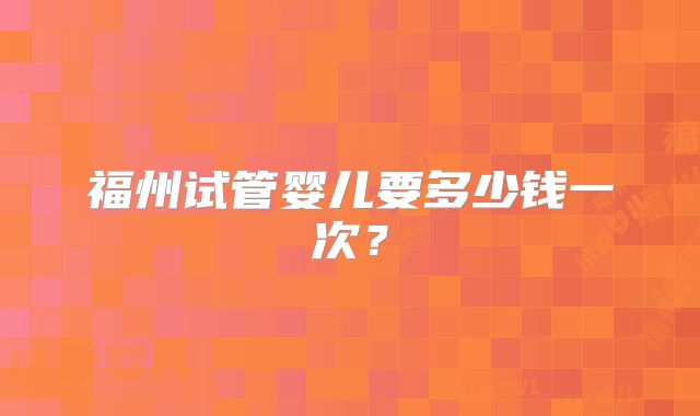 福州试管婴儿要多少钱一次?