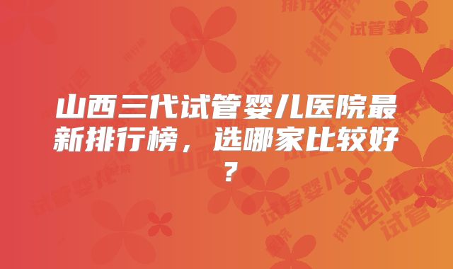 山西三代试管婴儿医院最新排行榜，选哪家比较好？