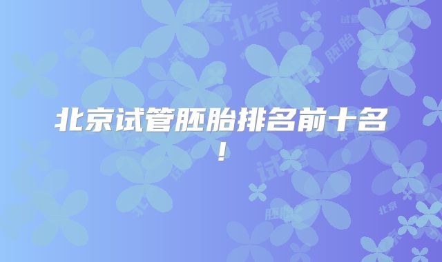北京试管胚胎排名前十名!
