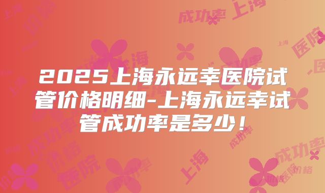 2025上海永远幸医院试管价格明细-上海永远幸试管成功率是多少！