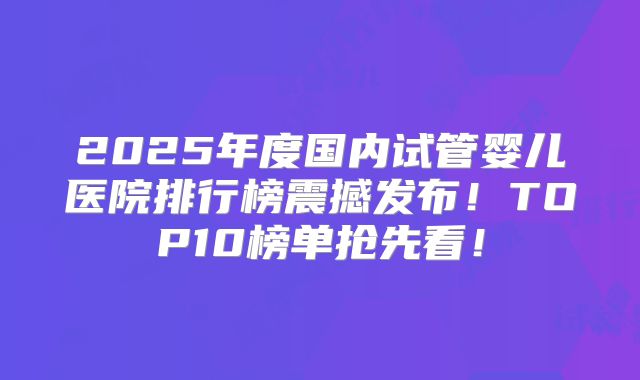 2025年度国内试管婴儿医院排行榜震撼发布!TOP10榜单抢先看!