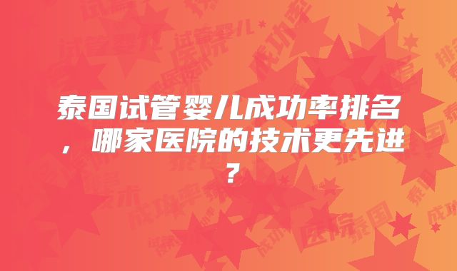 泰国试管婴儿成功率排名，哪家医院的技术更先进？