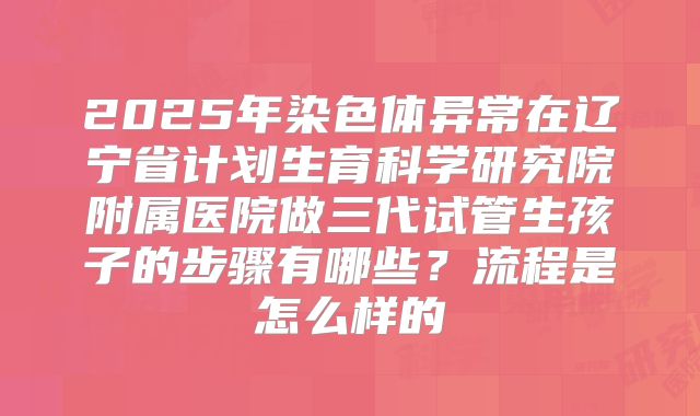 2025年染色体异常在辽宁省计划生育科学研究院附属医院做三代试管生孩子的步骤有哪些?流程是怎么样的