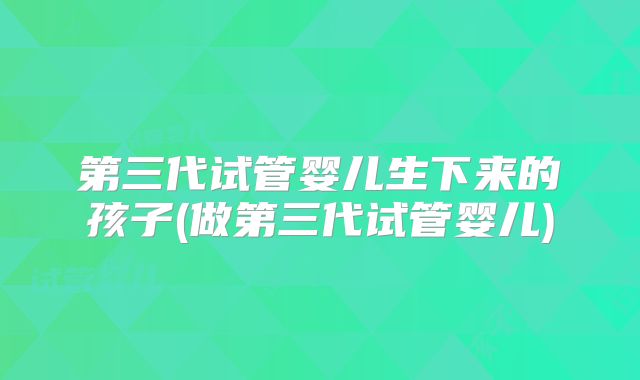 第三代试管婴儿生下来的孩子(做第三代试管婴儿)