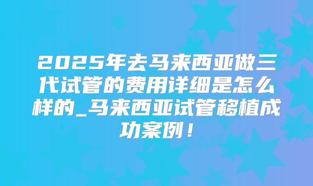 2025年去马来西亚做三代试管的费用详细是怎么样的_马来西亚试管移植成功案例！