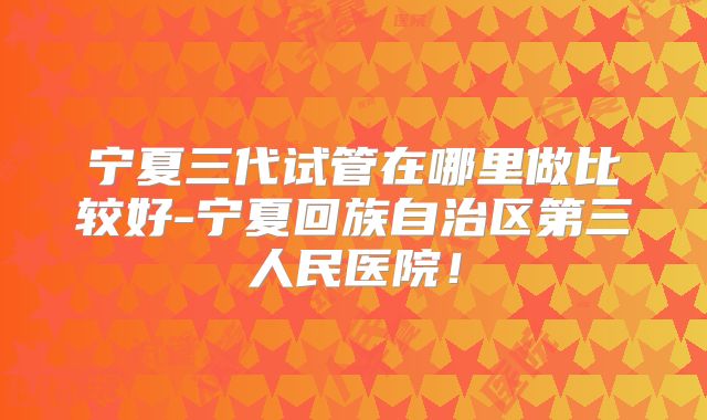 宁夏三代试管在哪里做比较好-宁夏回族自治区第三人民医院!