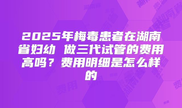 2025年梅毒患者在湖南省妇幼 做三代试管的费用高吗？费用明细是怎么样的