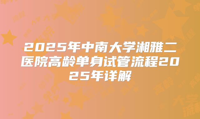 2025年中南大学湘雅二医院高龄单身试管流程2025年详解
