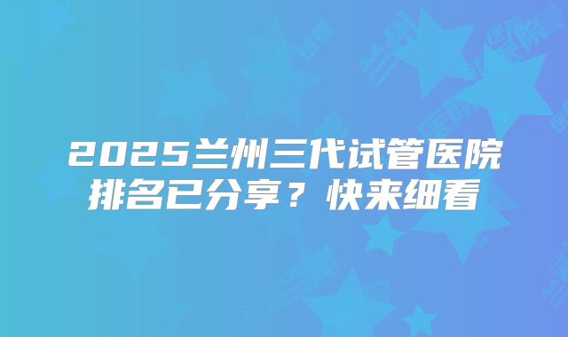 2025兰州三代试管医院排名已分享？快来细看