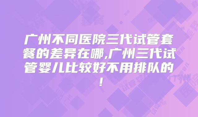 广州不同医院三代试管套餐的差异在哪,广州三代试管婴儿比较好不用排队的！
