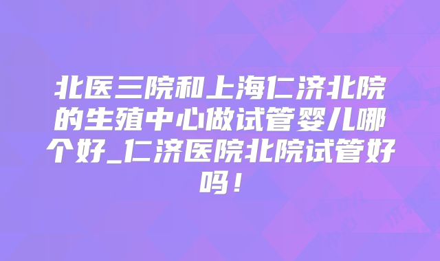 北医三院和上海仁济北院的生殖中心做试管婴儿哪个好_仁济医院北院试管好吗！