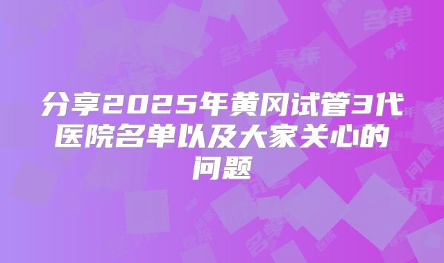 分享2025年黄冈试管3代医院名单以及大家关心的问题