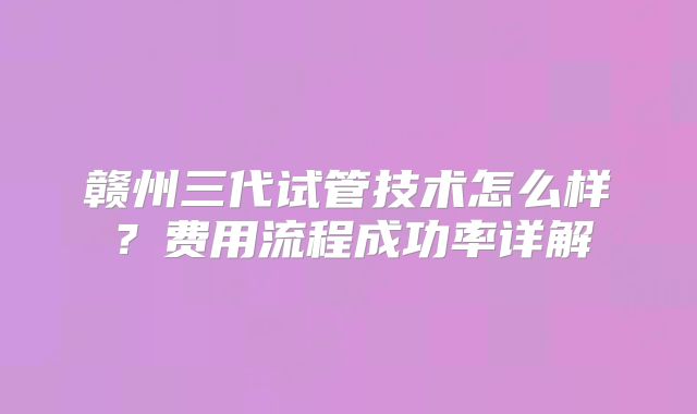 赣州三代试管技术怎么样？费用流程成功率详解