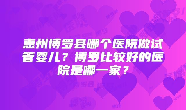 惠州博罗县哪个医院做试管婴儿？博罗比较好的医院是哪一家？