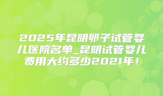 2025年昆明卵子试管婴儿医院名单_昆明试管婴儿费用大约多少2021年！