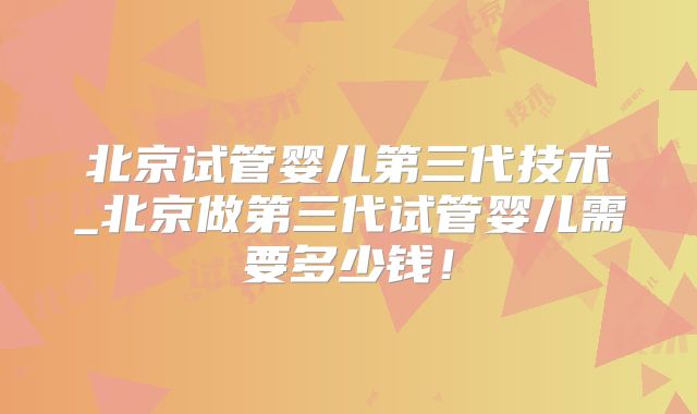 北京试管婴儿第三代技术_北京做第三代试管婴儿需要多少钱！
