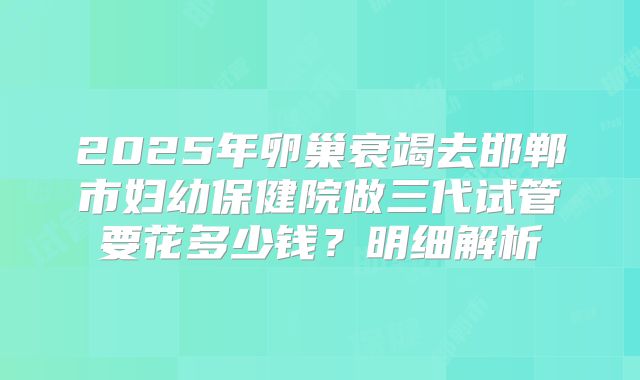 2025年卵巢衰竭去邯郸市妇幼保健院做三代试管要花多少钱?明细解析