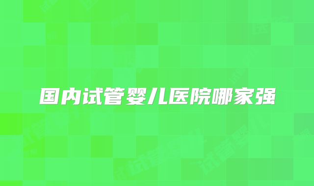 国内试管婴儿医院哪家强