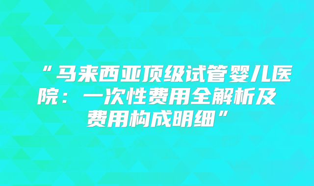 “马来西亚顶级试管婴儿医院：一次性费用全解析及费用构成明细”