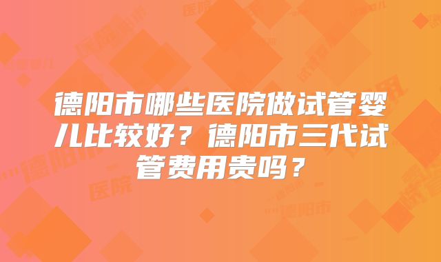 德阳市哪些医院做试管婴儿比较好？德阳市三代试管费用贵吗？