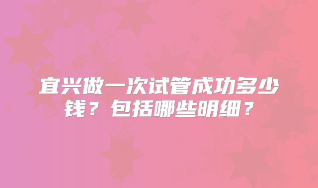 宜兴做一次试管成功多少钱？包括哪些明细？