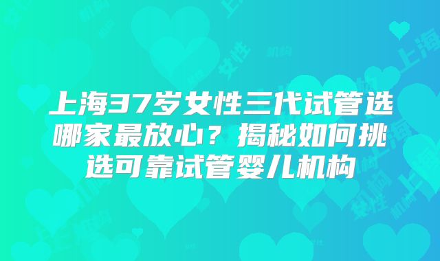 上海37岁女性三代试管选哪家最放心？揭秘如何挑选可靠试管婴儿机构