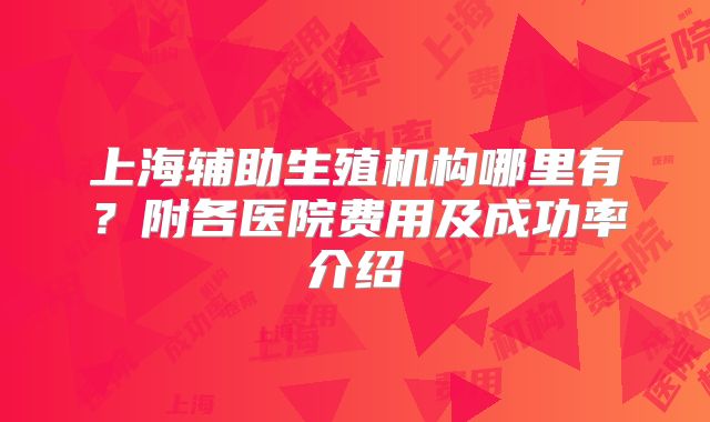 上海辅助生殖机构哪里有?附各医院费用及成功率介绍