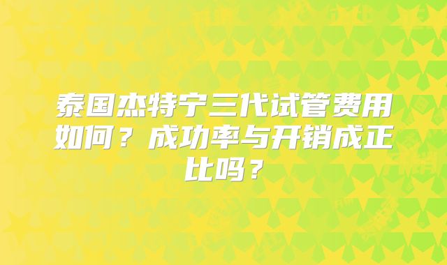 泰国杰特宁三代试管费用如何？成功率与开销成正比吗？