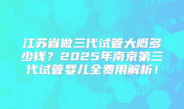 江苏省做三代试管大概多少钱?2025年南京第三代试管婴儿全费用解析!