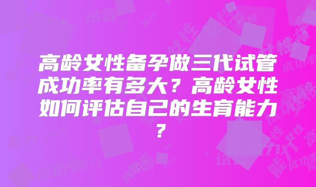 高龄女性备孕做三代试管成功率有多大？高龄女性如何评估自己的生育能力？