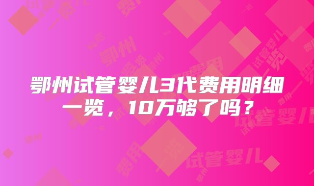 鄂州试管婴儿3代费用明细一览，10万够了吗？