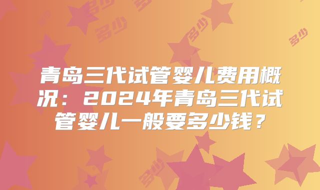 青岛三代试管婴儿费用概况：2024年青岛三代试管婴儿一般要多少钱？
