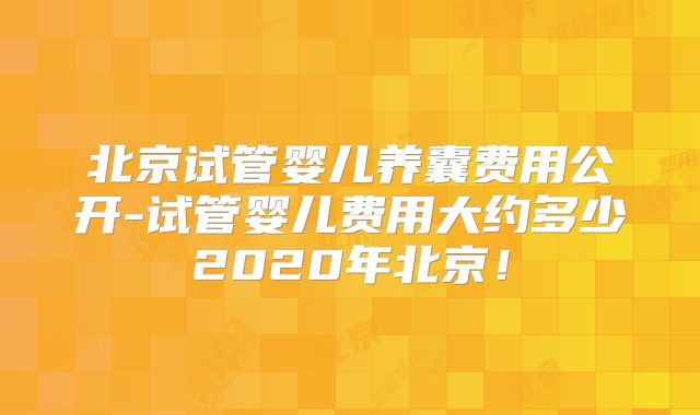 北京试管婴儿养囊费用公开-试管婴儿费用大约多少2020年北京！