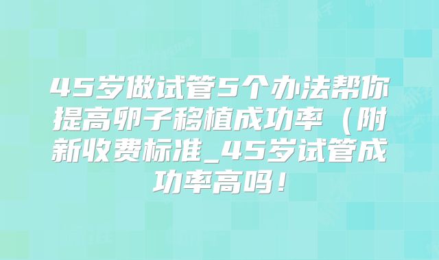 45岁做试管5个办法帮你提高卵子移植成功率(附新收费标准_45岁试管成功率高吗!