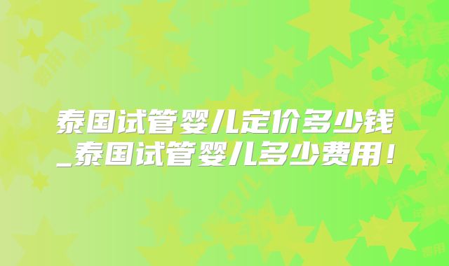 泰国试管婴儿定价多少钱_泰国试管婴儿多少费用！