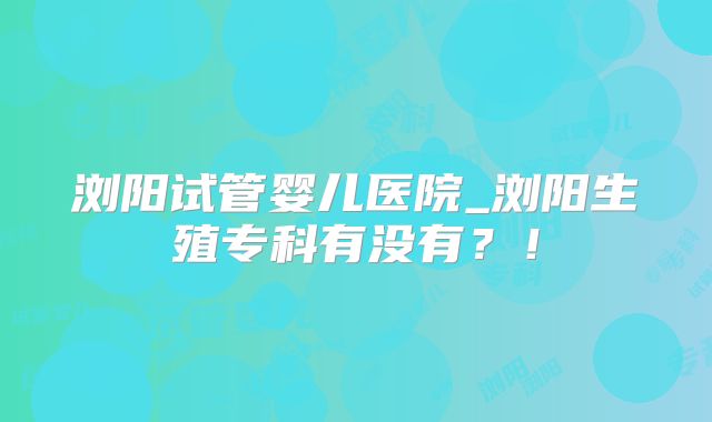 浏阳试管婴儿医院_浏阳生殖专科有没有？！