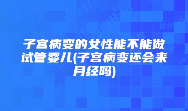 子宫病变的女性能不能做试管婴儿(子宫病变还会来月经吗)