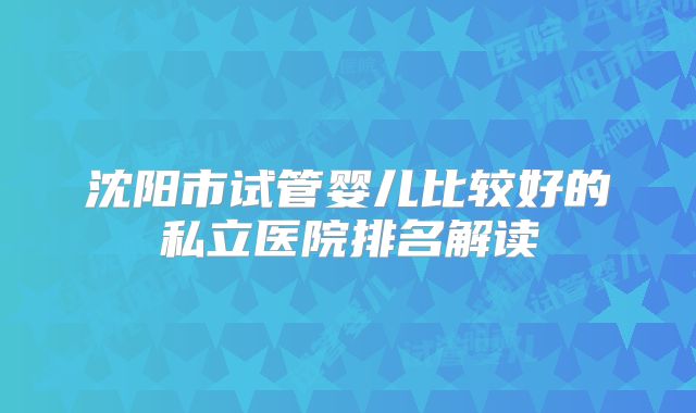 沈阳市试管婴儿比较好的私立医院排名解读