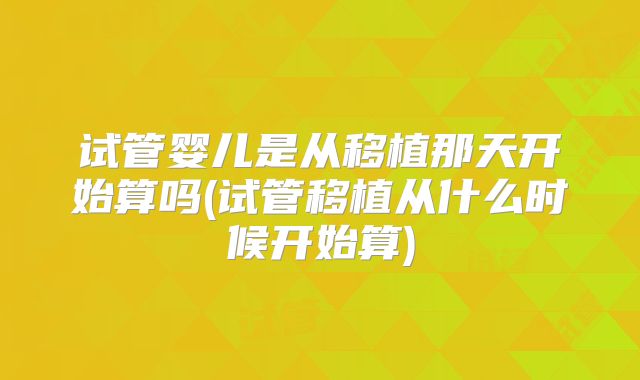 试管婴儿是从移植那天开始算吗(试管移植从什么时候开始算)