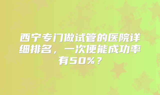 西宁专门做试管的医院详细排名，一次便能成功率有50%？