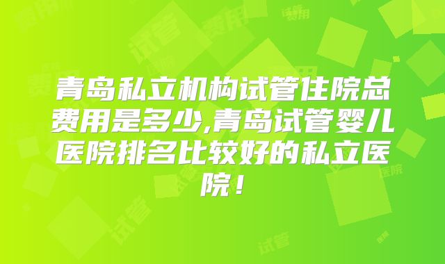 青岛私立机构试管住院总费用是多少,青岛试管婴儿医院排名比较好的私立医院!