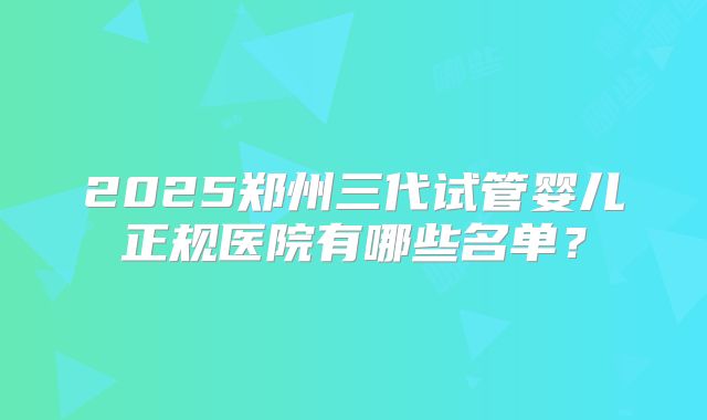 2025郑州三代试管婴儿正规医院有哪些名单?