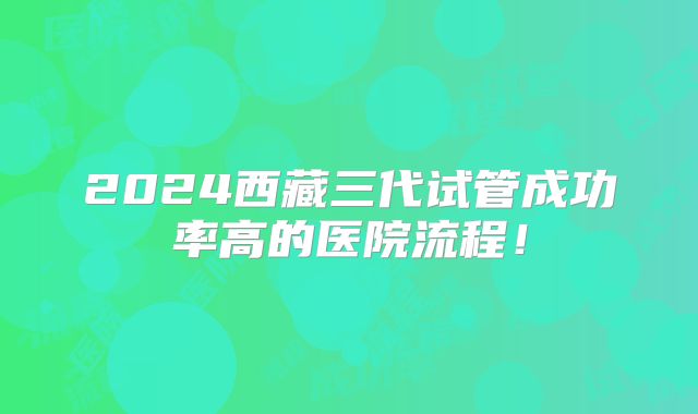 2024西藏三代试管成功率高的医院流程!