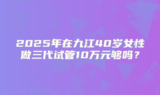 2025年在九江40岁女性做三代试管10万元够吗？