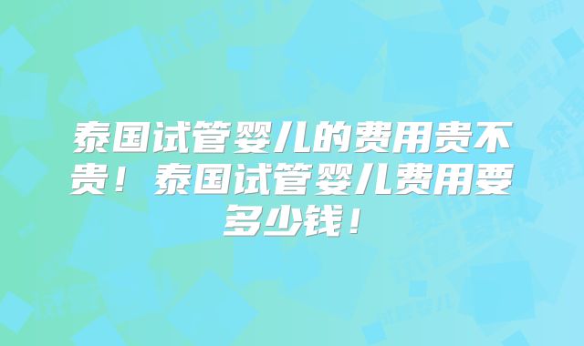 泰国试管婴儿的费用贵不贵！泰国试管婴儿费用要多少钱！