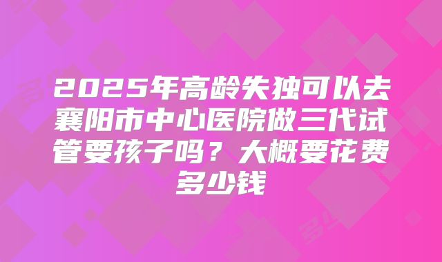 2025年高龄失独可以去襄阳市中心医院做三代试管要孩子吗?大概要花费多少钱