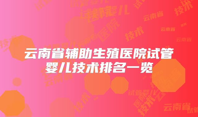 云南省辅助生殖医院试管婴儿技术排名一览