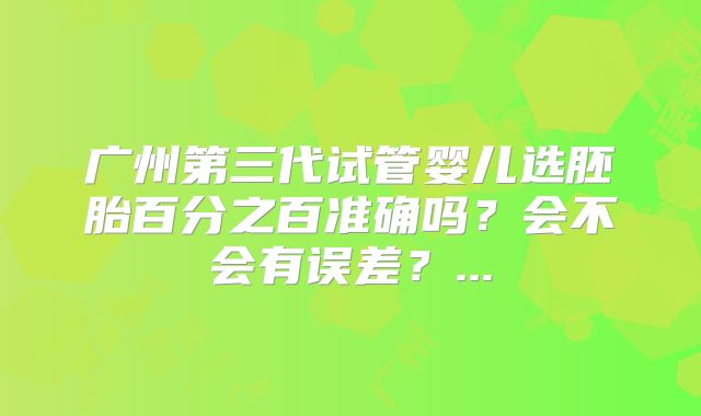 广州第三代试管婴儿选胚胎百分之百准确吗?会不会有误差?...