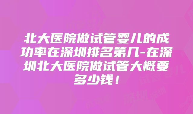 北大医院做试管婴儿的成功率在深圳排名第几-在深圳北大医院做试管大概要多少钱！