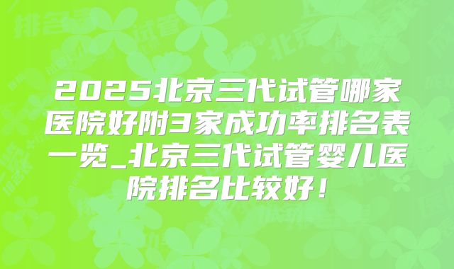 2025北京三代试管哪家医院好附3家成功率排名表一览_北京三代试管婴儿医院排名比较好！